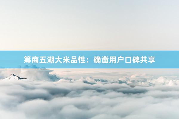 筹商五湖大米品性：确凿用户口碑共享