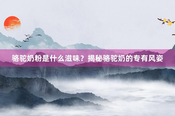 骆驼奶粉是什么滋味？揭秘骆驼奶的专有风姿
