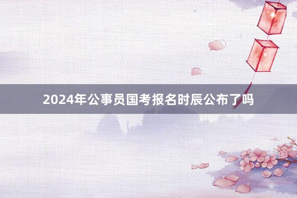 2024年公事员国考报名时辰公布了吗